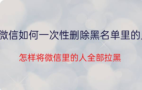 微信如何一次性删除黑名单里的人 怎样将微信里的人全部拉黑？